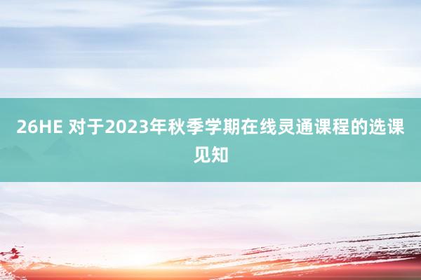 26HE 对于2023年秋季学期在线灵通课程的选课见知