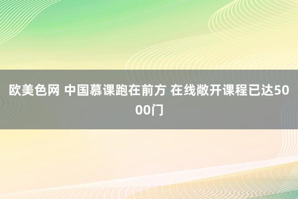 欧美色网 中国慕课跑在前方 在线敞开课程已达5000门