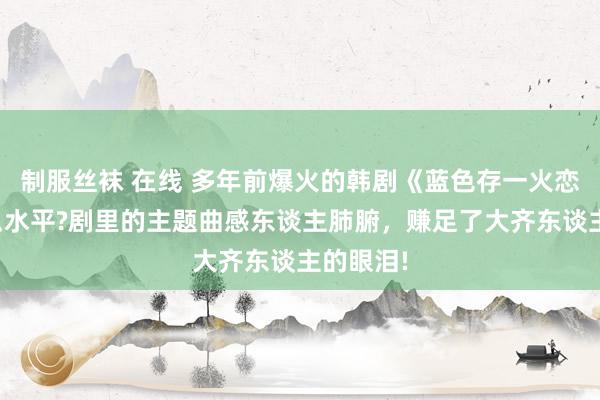 制服丝袜 在线 多年前爆火的韩剧《蓝色存一火恋》是什么水平?剧里的主题曲感东谈主肺腑，赚足了大齐东谈主的眼泪!