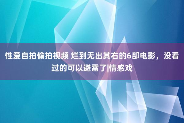 性爱自拍偷拍视频 烂到无出其右的6部电影，没看过的可以避雷了|情感戏