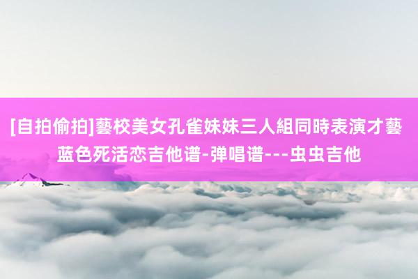 [自拍偷拍]藝校美女孔雀妹妹三人組同時表演才藝 蓝色死活恋吉他谱-弹唱谱---虫虫吉他