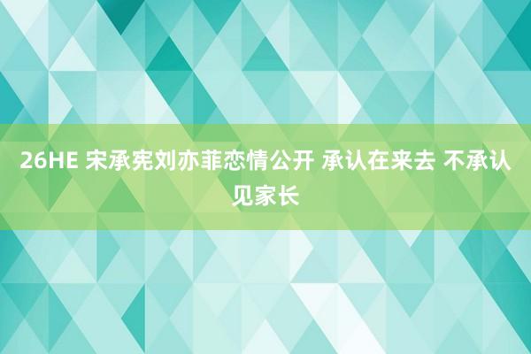 26HE 宋承宪刘亦菲恋情公开 承认在来去 不承认见家长