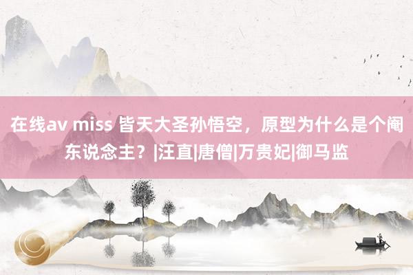 在线av miss 皆天大圣孙悟空，原型为什么是个阉东说念主？|汪直|唐僧|万贵妃|御马监