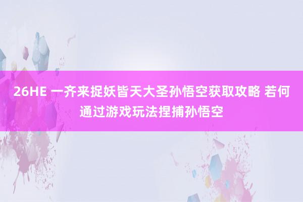 26HE 一齐来捉妖皆天大圣孙悟空获取攻略 若何通过游戏玩法捏捕孙悟空