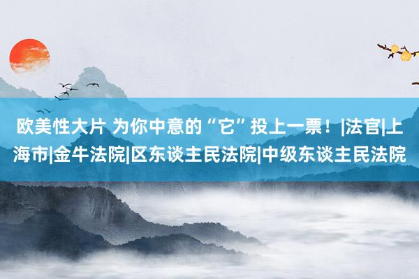 欧美性大片 为你中意的“它”投上一票！|法官|上海市|金牛法院|区东谈主民法院|中级东谈主民法院