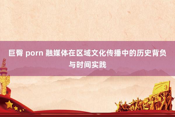 巨臀 porn 融媒体在区域文化传播中的历史背负与时间实践