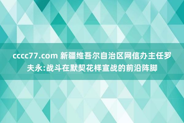 cccc77.com 新疆维吾尔自治区网信办主任罗夫永:战斗在默契花样宣战的前沿阵脚