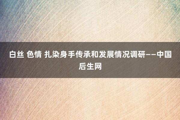 白丝 色情 扎染身手传承和发展情况调研——中国后生网