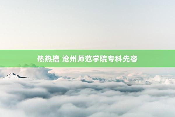 热热撸 沧州师范学院专科先容